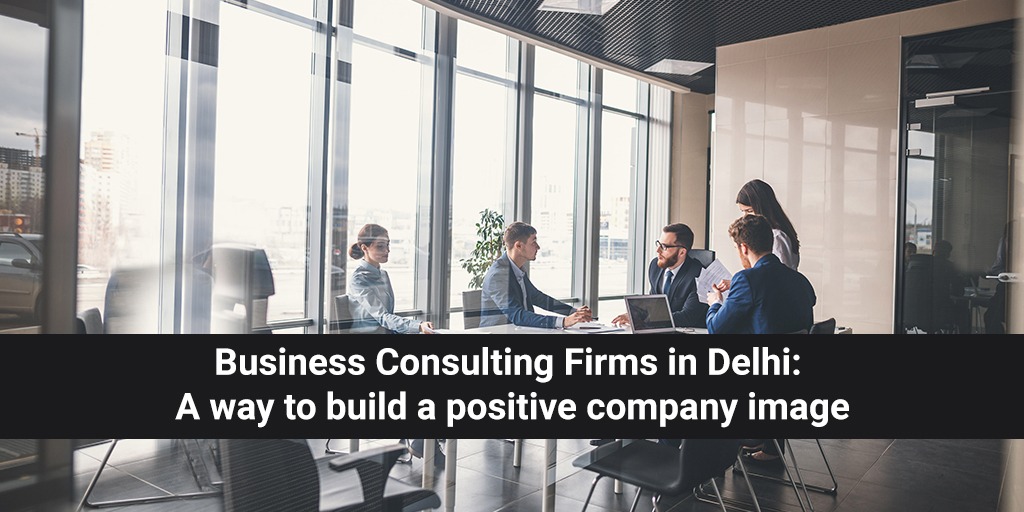 Business Consulting Firms in Delhi: A Way to Build a Positive Company Image
